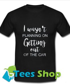 I Wasn't Planning On Getting Out Of The Car T-Shirt