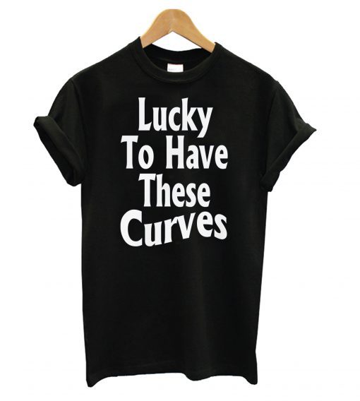 Lucky To Have These Curves T shirt