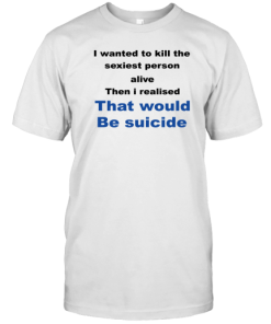 I wanted to kill the sexiest person alive then i realised that would be suicide shirts that go hard T-Shirt AA